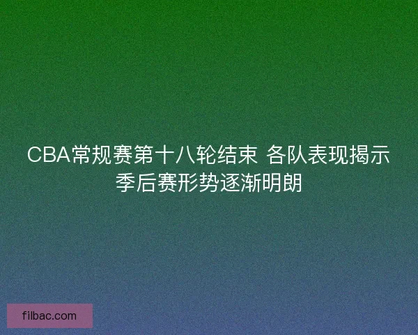 CBA常规赛第十八轮结束 各队表现揭示季后赛形势逐渐明朗