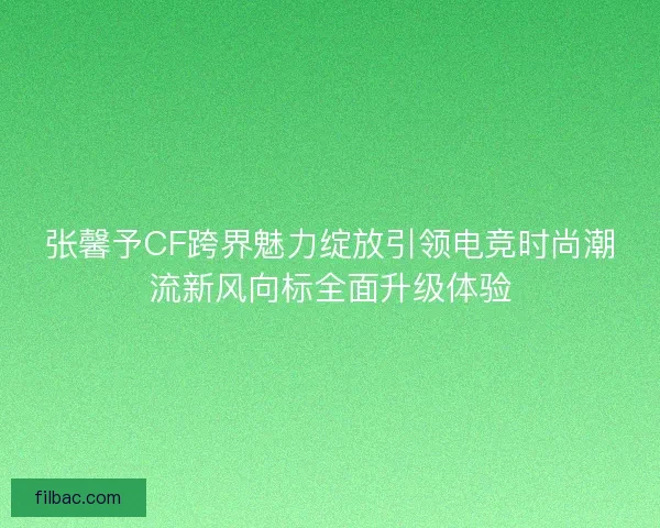 张馨予CF跨界魅力绽放引领电竞时尚潮流新风向标全面升级体验