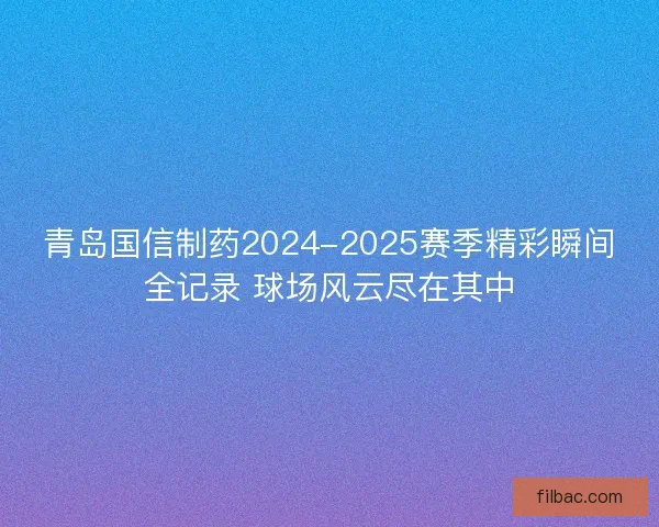 青岛国信制药2024-2025赛季精彩瞬间全记录 球场风云尽在其中