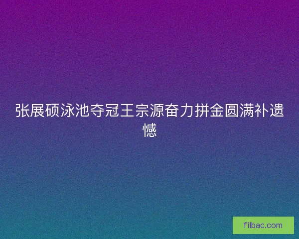 张展硕泳池夺冠王宗源奋力拼金圆满补遗憾