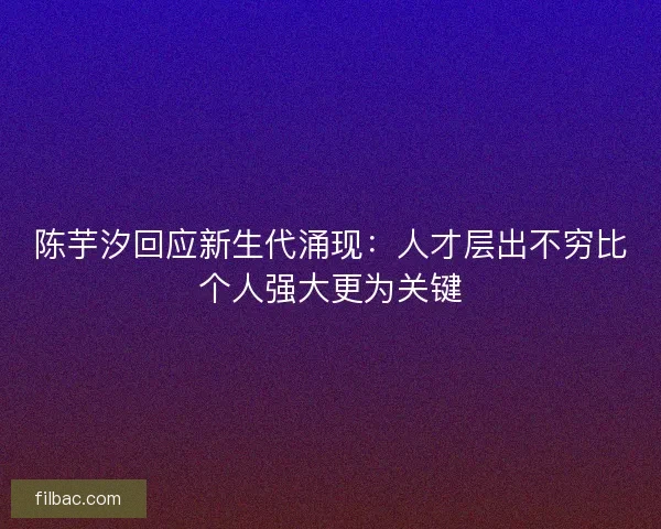 陈芋汐回应新生代涌现：人才层出不穷比个人强大更为关键