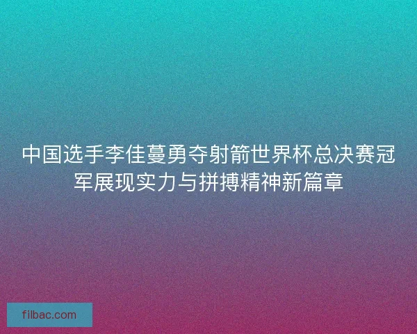中国选手李佳蔓勇夺射箭世界杯总决赛冠军展现实力与拼搏精神新篇章