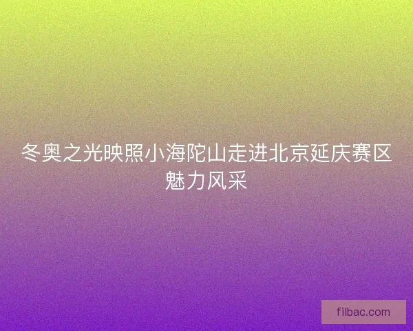 冬奥之光映照小海陀山走进北京延庆赛区魅力风采