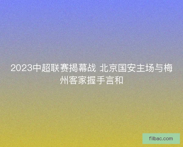 2023中超联赛揭幕战 北京国安主场与梅州客家握手言和